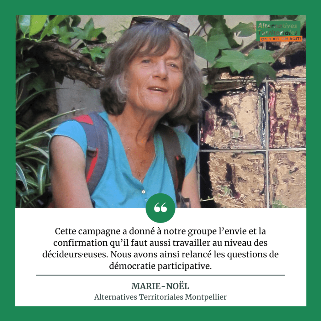 Marie-Noël est membre du groupe Alternatives Territoriales Montpellier : Cette campagne a donné à notre groupe l’envie, la confirmation qu’il faut aussi travailler au niveau des décideurs·euses. Nous avons ainsi relancé les questions de démocratie participative.